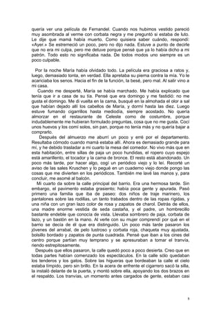quería ver una película de Fernandel. Cuando nos hubimos vestido pareció
muy asombrada al verme con corbata negra y me preguntó si estaba de luto.
Le dije que mamá había muerto. Como quisiera saber cuándo, respondí:
«Ayer.» Se estremeció un poco, pero no dijo nada. Estuve a punto de decirle
que no era mi culpa, pero me detuve porque pensé que ya lo había dicho a mi
patrón. Todo esto no significaba nada. De todos modos uno siempre es un
poco culpable.

  Por la noche María había olvidado todo. La película era graciosa a ratos y,
luego, demasiado tonta, en verdad. Ella apretaba su pierna contra la mía. Yo le
acariciaba los senos. Hacia el fin de la función, la besé, pero mal. Al salir vino a
mi casa.
    Cuando me desperté, María se había marchado. Me había explicado que
tenía que ir a casa de su tía. Pensé que era domingo y me fastidió: no me
gusta el domingo. Me di vuelta en la cama, busqué en la almohada el olor a sal
que habían dejado allí los cabellos de María, y dormí hasta las diez. Luego
estuve fumando cigarrillos hasta mediodía, siempre acostado. No quería
almorzar en el restaurante de Celeste como de costumbre, porque
indudablemente me hubieran formulado preguntas, cosa que no me gusta. Cocí
unos huevos y los comí solos, sin pan, porque no tenía más y no quería bajar a
comprarlo.
     Después del almuerzo me aburrí un poco y erré por el departamento.
Resultaba cómodo cuando mamá estaba allí. Ahora es demasiado grande para
mí, y he debido trasladar a mi cuarto la mesa del comedor. No vivo más que en
esta habitación, entre sillas de paja un poco hundidas, el ropero cuyo espejo
está amarillento, el tocador y la cama de bronce. El resto está abandonado. Un
poco más tarde, por hacer algo, cogí un periódico viejo y lo leí. Recorté un
aviso de las sales Kruschen y lo pegué en un cuaderno viejo donde pongo las
cosas que me divierten en los periódicos. También me lavé las manos y, para
concluir, me asomé al balcón.
   Mi cuarto da sobre la calle principal del barrio. Era una hermosa tarde. Sin
embargo, el pavimento estaba grasiento; había poca gente y apurada. Pasó
primero una familia que iba de paseo: dos niños de traje marinero, los
pantalones sobre las rodillas, un tanto trabados dentro de las ropas rígidas, y
una niña con un gran lazo color de rosa y zapatos de charol. Detrás de ellos,
una madre enorme vestida de seda castaña, y el padre, un hombrecillo
bastante endeble que conocía de vista. Llevaba sombrero de paja, corbata de
lazo, y un bastón en la mano. Al verle con su mujer comprendí por qué en el
barrio se decía de él que era distinguido. Un poco más tarde pasaron los
jóvenes del arrabal, de pelo lustroso y corbata roja, chaqueta muy ajustada,
bolsillo bordado y zapatos de punta cuadrada. Pensé que iban a los cines del
centro porque partían muy temprano y se apresuraban a tomar el tranvía,
riendo estrepitosamente.
   Después que ellos pasaron, la calle quedó poco a poco desierta. Creo que en
todas partes habían comenzado los espectáculos. En la calle sólo quedaban
los tenderos y los gatos. Sobre las higueras que bordeaban la calle el cielo
estaba límpido, pero sin brillo. En la acera de enfrente el cigarrero sacó la silla,
la instaló delante de la puerta, y montó sobre ella, apoyando los dos brazos en
el respaldo. Los tranvías, un momento antes cargados de gente, estaban casi



                                                                                  8
 