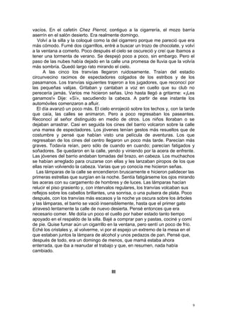 vacíos. En el cafetín Chez Pierrot, contiguo a la cigarrería, el mozo barría
aserrín en el salón desierto. Era realmente domingo.
   Volví a la silla y la coloqué como la del cigarrero porque me pareció que era
más cómodo. Fumé dos cigarrillos, entré a buscar un trozo de chocolate, y volví
a la ventana a comerlo. Poco después el cielo se oscureció y creí que íbamos a
tener una tormenta de verano. Se despejó poco a poco, sin embargo. Pero el
paso de las nubes había dejado en la calle una promesa de lluvia que la volvía
más sombría. Quedó largo rato mirando el cielo.
      A las cinco los tranvías llegaron ruidosamente. Traían del estadio
circunvecino racimos de espectadores colgados de los estribos y de los
pasamanos. Los tranvías siguientes trajeron a los jugadores, que reconocí por
las pequeñas valijas. Gritaban y cantaban a voz en cuello que su club no
perecería jamás. Varios me hicieron señas. Uno hasta llegó a gritarme: «¡Les
ganamos!» Dije: «Sí», sacudiendo la cabeza. A partir de ese instante los
automóviles comenzaron a afluir.
   El día avanzó un poco más. El cielo enrojeció sobre los techos y, con la tarde
que caía, las calles se animaron. Pero a poco regresaban los paseantes.
Reconocí al señor distinguido en medio de otros. Los niños lloraban o se
dejaban arrastrar. Casi en seguida los cines del barrio volcaron sobre la calle
una marea de espectadores. Los jóvenes tenían gestos más resueltos que de
costumbre y pensé que habían visto una película de aventuras. Los que
regresaban de los cines del centro llegaron un poco más tarde. Parecían más
graves. Todavía reían, pero sólo de cuando en cuando; parecían fatigados y
soñadores. Se quedaron en la calle, yendo y viniendo por la acera de enfrente.
Las jóvenes del barrio andaban tomadas del brazo, en cabeza. Los muchachos
se habían arreglado para cruzarse con ellas y les lanzaban piropos de los que
ellas reían volviendo la cabeza. Varias que yo conocía me hicieron señas.
  Las lámparas de la calle se encendieron bruscamente e hicieron palidecer las
primeras estrellas que surgían en la noche. Sentía fatigárseme los ojos mirando
las aceras con su cargamento de hombres y de luces. Las lámparas hacían
relucir el piso grasiento y, con intervalos regulares, los tranvías volcaban sus
reflejos sobre los cabellos brillantes, una sonrisa, o una pulsera de plata. Poco
después, con los tranvías más escasos y la noche ya oscura sobre los árboles
y las lámparas, el barrio se vació insensiblemente, hasta que el primer gato
atravesó lentamente la calle de nuevo desierta. Pensé entonces que era
necesario comer. Me dolía un poco el cuello por haber estado tanto tiempo
apoyado en el respaldo de la silla. Bajé a comprar pan y pastas, cociné y comí
de pie. Quise fumar aún un cigarrillo en la ventana, pero sentí un poco de frío.
Eché los cristales y, al volverme, vi por el espejo un extremo de la mesa en el
que estaban juntos la lámpara de alcohol y unos pedazos de pan. Pensé que,
después de todo, era un domingo de menos, que mamá estaba ahora
enterrada, que iba a reanudar el trabajo y que, en resumen, nada había
cambiado.



                                       III




                                                                                9
 