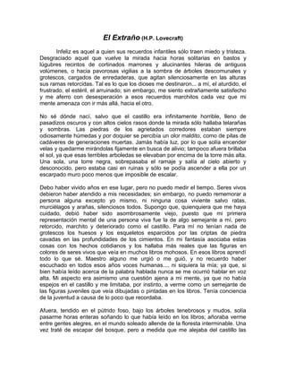 El Extraño (H.P. Lovecraft)
       Infeliz es aquel a quien sus recuerdos infantiles sólo traen miedo y tristeza.
Desgraciado aquel que vuelve la mirada hacia horas solitarias en bastos y
lúgubres recintos de cortinados marrones y alucinantes hileras de antiguos
volúmenes, o hacia pavorosas vigilias a la sombra de árboles descomunales y
grotescos, cargados de enredaderas, que agitan silenciosamente en las alturas
sus ramas retorcidas. Tal es lo que los dioses me destinaron... a mí, el aturdido, el
frustrado, el estéril, el arruinado; sin embargo, me siento extrañamente satisfecho
y me aferro con desesperación a esos recuerdos marchitos cada vez que mi
mente amenaza con ir más allá, hacia el otro.

No sé dónde nací, salvo que el castillo era infinitamente horrible, lleno de
pasadizos oscuros y con altos cielos rasos donde la mirada sólo hallaba telarañas
y sombras. Las piedras de los agrietados corredores estaban siempre
odiosamente húmedas y por doquier se percibía un olor maldito, como de pilas de
cadáveres de generaciones muertas. Jamás había luz, por lo que solía encender
velas y quedarme mirándolas fijamente en busca de alivio; tampoco afuera brillaba
el sol, ya que esas terribles arboledas se elevaban por encima de la torre más alta.
Una sola, una torre negra, sobrepasaba el ramaje y salía al cielo abierto y
desconocido, pero estaba casi en ruinas y sólo se podía ascender a ella por un
escarpado muro poco menos que imposible de escalar.

Debo haber vivido años en ese lugar, pero no puedo medir el tiempo. Seres vivos
debieron haber atendido a mis necesidades; sin embargo, no puedo rememorar a
persona alguna excepto yo mismo, ni ninguna cosa viviente salvo ratas,
murciélagos y arañas, silenciosos todos. Supongo que, quienquiera que me haya
cuidado, debió haber sido asombrosamente viejo, puesto que mi primera
representación mental de una persona viva fue la de algo semejante a mí, pero
retorcido, marchito y deteriorado como el castillo. Para mí no tenían nada de
grotescos los huesos y los esqueletos esparcidos por las criptas de piedra
cavadas en las profundidades de los cimientos. En mi fantasía asociaba estas
cosas con los hechos cotidianos y los hallaba más reales que las figuras en
colores de seres vivos que veía en muchos libros mohosos. En esos libros aprendí
todo lo que sé. Maestro alguno me urgió o me guió, y no recuerdo haber
escuchado en todos esos años voces humanas..., ni siquiera la mía; ya que, si
bien había leído acerca de la palabra hablada nunca se me ocurrió hablar en voz
alta. Mi aspecto era asimismo una cuestión ajena a mi mente, ya que no había
espejos en el castillo y me limitaba, por instinto, a verme como un semejante de
las figuras juveniles que veía dibujadas o pintadas en los libros. Tenía conciencia
de la juventud a causa de lo poco que recordaba.

Afuera, tendido en el pútrido foso, bajo los árboles tenebrosos y mudos, solía
pasarme horas enteras soñando lo que había leído en los libros; añoraba verme
entre gentes alegres, en el mundo soleado allende de la floresta interminable. Una
vez traté de escapar del bosque, pero a medida que me alejaba del castillo las
 