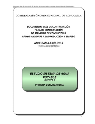 Documento Base de Contratación de Servicios de Consultoría para Empresas Consultoras en la Modalidad ANPE.
i
GOBIERNO AUTÓNOMO MUNICIPAL DE ACHOCALLA
DOCUMENTO BASE DE CONTRATACIÓN
PARA DE CONTRATACIÓN
DE SERVICIOS DE CONSULTORIA
APOYO NACIONAL A LA PRODUCCIÓN Y EMPLEO
ANPE-GAMA-C-001-2015
(PRIMERA CONVOCATORIA)
Achocalla, Abril de 2015
GOBIERNO AUTÓNOMO MUNICIPAL DE ACHOCALLA
DOCUMENTO BASE DE CONTRATACIÓN
PARA DE CONTRATACIÓN
DE SERVICIOS DE CONSULTORIA
APOYO NACIONAL A LA PRODUCCIÓN Y EMPLEO
ANPE-GAMA-C-001-2015
(PRIMERA CONVOCATORIA)
Achocalla, Abril de 2015
ESTUDIO SISTEMA DE AGUA
POTABLE
DISTRITO 9
PRIMERA CONVOCATORIA
ESTUDIO SISTEMA DE AGUA
POTABLE
DISTRITO 9
PRIMERA CONVOCATORIA
 