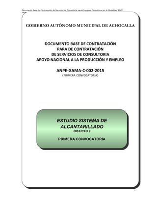 Documento Base de Contratación de Servicios de Consultoría para Empresas Consultoras en la Modalidad ANPE.
i
GOBIERNO AUTÓNOMO MUNICIPAL DE ACHOCALLA
DOCUMENTO BASE DE CONTRATACIÓN
PARA DE CONTRATACIÓN
DE SERVICIOS DE CONSULTORIA
APOYO NACIONAL A LA PRODUCCIÓN Y EMPLEO
ANPE-GAMA-C-002-2015
(PRIMERA CONVOCATORIA)
Achocalla, Abril de 2015
GOBIERNO AUTÓNOMO MUNICIPAL DE ACHOCALLA
DOCUMENTO BASE DE CONTRATACIÓN
PARA DE CONTRATACIÓN
DE SERVICIOS DE CONSULTORIA
APOYO NACIONAL A LA PRODUCCIÓN Y EMPLEO
ANPE-GAMA-C-002-2015
(PRIMERA CONVOCATORIA)
Achocalla, Abril de 2015
ESTUDIO SISTEMA DE
ALCANTARILLADO
DISTRITO 9
PRIMERA CONVOCATORIA
ESTUDIO SISTEMA DE
ALCANTARILLADO
DISTRITO 9
PRIMERA CONVOCATORIA
 