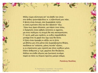 Ν. Λογοτεχνία γ΄γυμνασίου - 4ο γυμνάσιο
Ηρακλείου Κρήτης, τμήμα: Γ3
Μόλις τώρα εξύπνησα απ’ τον βαθύ τον ύπνο
στο άνθος τριαντάφυλλου κι η εξάντλησή μου πάει.
Η φύση είναι όνειρο, σαν ζωγραφιάς τοπίο
κι εσείς εμείνατε εδώ και δεν εβγαίνετ’ έξω;
Ξέρω πως όρκο εδώσατε, μα πάρτε τονε πίσω,
ο Αγαρηνός είναι εχθρός ανίκητος κι αχρείος,
μα στου πολέμου τη στιγμή θα σας κατατροπώσει.
Γι’ αυτό, μαζί μου σμίξετε, κι ευθύς παραδοθείτε
μονάχα έτσι τη χαρά που έχω εγώ θα δείτε.
Η ζήση είναι όμορφη κι αξίζει να τη ζείτε
μα βλέπω μες στα μάτια σας ζωγραφισμένη θλίψη,
παιδάκια ειν’ ατάιστα, μάνες πεινάν’ εξίσου,
κι οι στρατιώτες μας ντροπή και πόνο νιώθουν μόνο.
Ελάτε άνθρωποι μ’ εμέ, χαμένοι δεν θα βγείτε.
Κάλλιο να είσθε είλωτες και ζωντανοί συνάμα
παρά να πάτε εις Κύριον έχοντες μαύρο κλάμα.
Ραπάνης Νικόλας
 