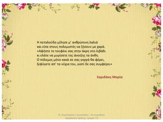 Ν. Λογοτεχνία γ΄γυμνασίου - 4ο γυμνάσιο
Ηρακλείου Κρήτης, τμήμα: Γ3
Η πεταλούδα μίλησε μ’ ανθρώπινη λαλιά
και είπε στους πολεμιστές να ζήσουν με χαρά.
«Αφήστε το τουφέκι σας στην άκρη στο λιβάδι
κι ελάτε να μυρίσετε της άνοιξης τα άνθη.
Ο πόλεμος μόνο κακά σε σας γοργά θα φέρει,
ξεφύγετε απ’ τα νύχια του, γιατί δε σας συμφέρει»
Σαριδάκη Μαρία
 