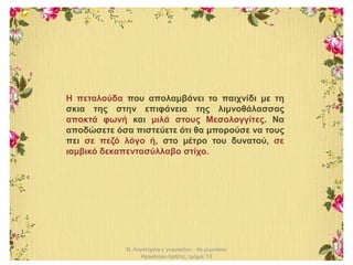 Ν. Λογοτεχνία γ΄γυμνασίου - 4ο γυμνάσιο
Ηρακλείου Κρήτης, τμήμα: Γ3
Η πεταλούδα που απολαμβάνει το παιχνίδι με τη
σκια της στην επιφάνεια της λιμνοθάλασσας
αποκτά φωνή και μιλά στους Μεσολογγίτες. Να
αποδώσετε όσα πιστεύετε ότι θα μπορούσε να τους
πει σε πεζό λόγο ή, στο μέτρο του δυνατού, σε
ιαμβικό δεκαπεντασύλλαβο στίχο.
 
