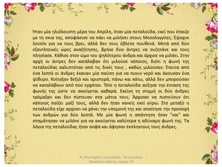 Ν. Λογοτεχνία γ΄γυμνασίου - 4ο γυμνάσιο
Ηρακλείου Κρήτης, τμήμα: Γ3
Ήταν μία ηλιόλουστη μέρα του Απρίλη, όταν μία πεταλούδα, εκεί που έπαιζε
με τη σκια της, αποφάσισε να πάει να μιλήσει στους Μεσολογγίτες. Έψαχνε
λοιπόν για να τους βρει, αλλά δεν τους έβλεπε πουθενά. Μετά από δύο
εξαντλητικές ώρες αναζήτησης, βρήκε δύο άντρες να συζητάνε και τους
πλησίασε. Κάθισε στον ώμο του ψηλότερου άνδρα και άρχισε να μιλάει. Στην
αρχή οι άντρες δεν κατάλαβαν ότι μιλούσε κάποιος, διότι η φωνή της
πεταλούδας καλυπτόταν από τις δικές τους , καθώς μιλούσαν. Έπειτα από
ένα λεπτό οι άνδρες έκαναν μία παύση για να πιουν νερό και άκουσαν ένα
ψίθυρο. Κοίταξαν δεξιά και αριστερά, πάνω και κάτω, αλλά δεν μπορούσαν
να καταλάβουν από πού ερχόταν. Τότε η πεταλούδα αύξησε την ένταση της
φωνής της ώστε να ακούγεται καθαρά. Εκείνη τη στιγμή οι δύο άνδρες
τρόμαξαν και δεν πίστευαν στα μάτια τους. Άρχισαν να πιστεύουν ότι
κάποιος παίζει μαζί τους, αλλά δεν ήταν κανείς εκεί γύρω. Στο μεταξύ η
πεταλούδα είχε αρχίσει να χάνει την υπομονή της και απαίτησε την προσοχή
των ανδρών για δύο λεπτά. Με μία φωνή η απάντηση ήταν "ναι" και
σταμάτησαν να μιλάνε για να ακούγεται καλύτερα η αδύναμη φωνή της. Τα
λόγια της πεταλούδας ήταν σοφά και άφησαν έκπληκτους τους άνδρες.
 