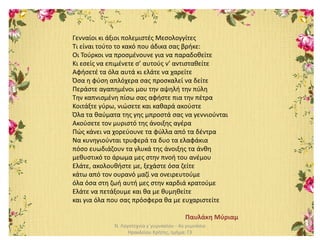 Ν. Λογοτεχνία γ΄γυμνασίου - 4ο γυμνάσιο
Ηρακλείου Κρήτης, τμήμα: Γ3
Γενναίοι κι άξιοι πολεμιστές Μεσολογγίτες
Τι είναι τούτο το κακό που άδικα σας βρήκε:
Οι Τούρκοι να προσμένουνε για να παραδοθείτε
Κι εσείς να επιμένετε σ’ αυτούς ν’ αντισταθείτε
Αφήσετέ τα όλα αυτά κι ελάτε να χαρείτε
Όσα η φύση απλόχερα σας προσκαλεί να δείτε
Περάστε αγαπημένοι μου την αψηλή την πύλη
Την καπνισμένη πίσω σας αφήστε πια την πέτρα
Κοιτάξτε γύρω, νιώσετε και καθαρά ακούστε
Όλα τα θαύματα της γης μπροστά σας να γεννιούνται
Ακούσετε τον μυριστό της άνοιξης αγέρα
Πώς κάνει να χορεύουνε τα φύλλα από τα δέντρα
Να κυνηγιούνται τρυφερά τα δυο τα ελαφάκια
πόσο ευωδιάζουν τα γλυκά της άνοιξης τα άνθη
μεθυστικό το άρωμα μες στην πνοή του ανέμου
Ελάτε, ακολουθήστε με, ξεχάστε όσα ζείτε
κάτω από τον ουρανό μαζί να ονειρευτούμε
όλα όσα στη ζωή αυτή μες στην καρδιά κρατούμε
Ελάτε να πετάξουμε και θα με θυμηθείτε
και για όλα που σας πρόσφερα θα με ευχαριστείτε
Παυλάκη Μύριαμ
 
