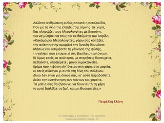Ν. Λογοτεχνία γ΄γυμνασίου - 4ο γυμνάσιο
Ηρακλείου Κρήτης, τμήμα: Γ3
Λαλίτσα ανθρώπινη ευθύς αποκτά η πεταλούδα,
Που με τη σκια της έπαιζε στης λίμνης τα νερά,
Και πλησιάζει τους Μεσολογγίτες με βιασύνη,
για να μιλήσει να τους πει τα θαύματα του Απρίλη.
«Κακόμοιροι Μεσολογγίτες, γύρω σας κοιτάξτε,
την ανίκητη στην ομορφιά την Άνοιξη θαυμάστε
Μήπως και εκτιμήσετε τη γέννηση της φύσης,
τη γαλήνη που επικρατεί στο βασίλειο των όντων.
Κι όμως εσείς, οι ανώτεροι, με στερήσεις δυστυχείτε,
πεθαίνετε, υποφέρετε , μόνοι λιμοκτονείτε.
Κρίμα που η φύση είν’ όνειρο στη χάρη, στη μαγεία,
κι εσείς ανίκανοι γι αυτά στη δίνη του πολέμου.
Δίκιο δεν είναι για όλους σας, γι’ αυτό παραδοθείτε.
Δείτε την αναγέννηση των πάντων και χαρείτε,
Τα μάτια σας θα ζήσουνε να δουν αυτή τη χάρη
γι αυτό διαλέξτε τη ζωή, και μη θυσιαστείτε.»
Πετρέλλη Ελένη
 
