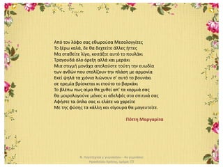 Ν. Λογοτεχνία γ΄γυμνασίου - 4ο γυμνάσιο
Ηρακλείου Κρήτης, τμήμα: Γ3
Από τον λόφο σας εθωρούσα Μεσολογγίτες
Το ξέρω καλά, δε θα δεχτείτε άλλες ήττες
Μα σταθείτε λίγο, κοιτάξτε αυτό το πουλάκι
Τραγουδά όλο όρεξη αλλά και μεράκι
Μια στιγμή μονάχα απολαύστε τούτη την ευωδία
των ανθών που στολίζουν την πλάση με αρμονία
Εκεί ψηλά τα χιόνια λιώνουν σ’ αυτό το βουνάκι
σε ηρεμία βρίσκεται κι ετούτο το βαρκάκι
Το βλέπω πως αίμα θα χυθεί απ’ τα κορμιά σας
θα μοιρολογούνε μάνες κι αδελφές στα σπιτικά σας
Αφήστε τα όπλα σας κι ελάτε να χαρείτε
Με της φύσης τα κάλλη και σίγουρα θα μαγευτείτε.
Πόττη Μαργαρίτα
 