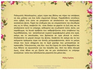 Ν. Λογοτεχνία γ΄γυμνασίου - 4ο γυμνάσιο
Ηρακλείου Κρήτης, τμήμα: Γ3
Πολεμιστές Μεσολογγίτες, μέρες τώρα σας βλέπω και πήρα την απόφαση
να σας μιλήσω για ένα πολύ σημαντικό ζήτημα. Παραδοθείτε επιτέλους
στον εχθρό, έτσι ώστε να μπορέσετε να απολαύσετε την πανέμορφη
ανοιξιάτικη φύση. Παρά την επιθυμία σας να υπερασπίσετε την ελευθερία
σας ως το τέλος, σκεφτείτε ότι είναι δίκαιο να χαρείτε τη ζωή σας και να
απολαύσετε αυτό το υπέροχο, ανθισμένο και ευωδιαστό τοπίο. Δείτε, για
παράδειγμα, τα λευκά πρόβατα που καθρεφτίζονται στην επιφάνεια της
λιμνοθάλασσας, τον καταπληκτικό ουρανό ζωγραφισμένο μέσα στα νερά,
ακόμη και το σκουληκάκι, που βρίσκεται σε ώρα γλυκιά κι εκείνο.
Απολαύσετε το μαγικό όνειρο της φύσης. Σκεφτείτε ότι ακόμα και τα πιο
ασήμαντα πράγματα τώρα την άνοιξη μεταμορφώνονται. Δείτε τη μαύρη
πέτρα που έγινε ολόχρυση και το ξερό χορτάρι που μετατράπηκε σε
πρασινάδα. Τελειώνοντας, σας λέω πως δεν ξεχνώ ότι είστε θαρραλέοι και
πως θέλετε να αγωνιστείτε για την πατρίδα σας. Από την άλλη πλευρά
όμως, είναι άδικο να μη ζήσετε και να μην απολαύσετε το υπέροχο
ανοιξιάτικο τοπίο που ξεδιπλώνεται μπροστά στα μάτια σας.
Ράλη Ειρήνη
 