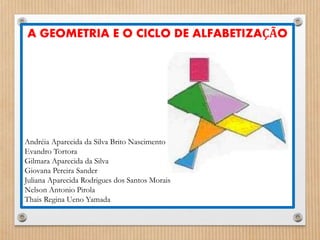 A GEOMETRIA E O CICLO DE ALFABETIZAÇÃO 
Andréia Aparecida da Silva Brito Nascimento 
Evandro Tortora 
Gilmara Aparecida da Silva 
Giovana Pereira Sander 
Juliana Aparecida Rodrigues dos Santos Morais 
Nelson Antonio Pirola 
Thais Regina Ueno Yamada 
 