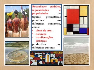 Reconhecer padrões, 
regularidades e 
propriedades de 
figuras geométricas 
presentes em 
diferentes contextos, 
como: 
• obras de arte, 
• natureza 
• manifestações 
artísticas 
produzidas por 
diferentes culturas. 
 
