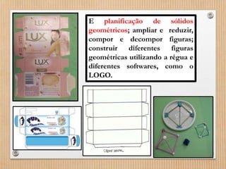 E planificação de sólidos 
geométricos; ampliar e reduzir, 
compor e decompor figuras; 
construir diferentes figuras 
geométricas utilizando a régua e 
diferentes softwares, como o 
LOGO. 
 