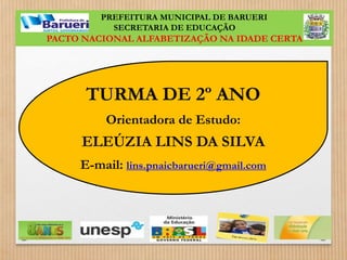 PREFEITURA MUNICIPAL DE BARUERI 
SECRETARIA DE EDUCAÇÃO 
PACTO NACIONAL ALFABETIZAÇÃO NA IDADE CERTA 
TURMA DE 2º ANO 
Orientadora de Estudo: 
ELEÚZIA LINS DA SILVA 
E-mail: lins.pnaicbarueri@gmail.com 
 