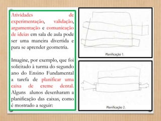 Atividades de 
experimentação, validação, 
argumentação e comunicação 
de ideias em sala de aula pode 
ser uma maneira divertida e 
para se aprender geometria. 
Imagine, por exemplo, que foi 
solicitado à turma do segundo 
ano do Ensino Fundamental 
a tarefa de planificar uma 
caixa de creme dental. 
Alguns alunos desenharam a 
planificação das caixas, como 
é mostrado a seguir: 
 