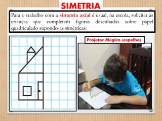 SIMETRIA 
Para o trabalho com a simetria axial é usual, na escola, solicitar às 
crianças que completem figuras desenhadas sobre papel 
quadriculado supondo-as simétricas: 
Projetor Mágico (espelho) 
 