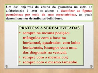 Um dos objetivos do ensino da geometria no ciclo de 
alfabetização é levar os alunos a classificar as figuras 
geométricas por meio de suas características, as quais 
denominaremos de atributos definidores. 
PRÁTICAS A SEREM EVITADAS: 
• sempre na mesma posição: 
triângulos com a base na 
horizontal, quadrados com lados 
horizontais, losangos com uma 
das diagonais na vertical; 
• sempre com a mesma cor; 
• sempre com o mesmo tamanho. 
 