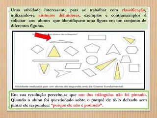Uma atividade interessante para se trabalhar com classificação, 
utilizando-se atributos definidores, exemplos e contraexemplos é 
solicitar aos alunos que identifiquem uma figura em um conjunto de 
diferentes figuras. 
Em sua resolução percebe-se que um dos triângulos não foi pintado. 
Quando o aluno foi questionado sobre o porquê de tê-lo deixado sem 
pintar ele respondeu: “porque ele não é pontudo”. 
 