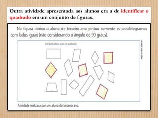 Outra atividade apresentada aos alunos era a de identificar o 
quadrado em um conjunto de figuras. 
 