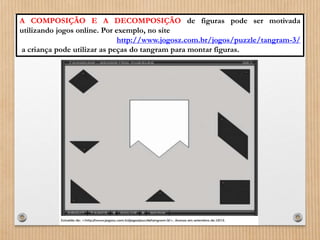 A COMPOSIÇÃO E A DECOMPOSIÇÃO de figuras pode ser motivada 
utilizando jogos online. Por exemplo, no site 
http://www.jogosz.com.br/jogos/puzzle/tangram-3/ 
a criança pode utilizar as peças do tangram para montar figuras. 
 