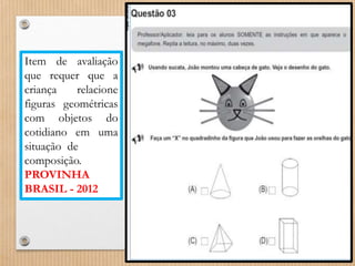Item de avaliação 
que requer que a 
criança relacione 
figuras geométricas 
com objetos do 
cotidiano em uma 
situação de 
composição. 
PROVINHA 
BRASIL - 2012 
 