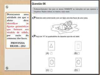 Destacamos uma 
atividade em que o 
aluno deve 
identificar as 
figuras geométricas 
que formam um 
modelo de sólido, 
por meio do 
contorno das faces. 
PROVINHA 
BRASIL - 2012 
 