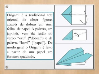 Origami é a tradicional arte 
oriental de obter figuras 
através de dobras em uma 
folha de papel. A palavra, em 
japonês, vem da fusão do 
verbo “oru” (“dobrar”) e da 
palavra “kami” (“papel”). De 
modo geral o Origami é feito 
a partir de um papel em 
formato quadrado. 
 