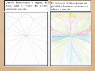Quando desmontamos o origami, de 
modo geral os vincos das dobras 
apresentam simetria. 
Os polígonos formados podem ser 
pintados pelas crianças de maneira a 
salientar a simetria: 
 