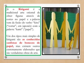 Já o Kirigami é a 
tradicional arte oriental de 
obter figuras através de 
cortes no papel e a palavra 
vem da fusão do verbo “kiru” 
(“cortar”, em japonês) com a 
palavra “kami” (“papel”). 
Um dos tipos mais simples de 
kirigami são as conhecidas 
sanfonas de bonecos de 
papel, mas existem outros 
extremamente elaborados que 
são verdadeiras obras de arte. 
 
