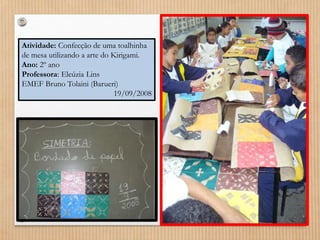 Atividade: Confecção de uma toalhinha 
de mesa utilizando a arte do Kirigami. 
Ano: 2º ano 
Professora: Eleúzia Lins 
EMEF Bruno Tolaini (Barueri) 
19/09/2008 
 