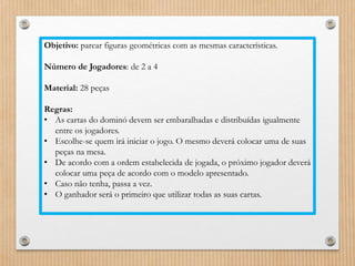 Objetivo: parear figuras geométricas com as mesmas características. 
Número de Jogadores: de 2 a 4 
Material: 28 peças 
Regras: 
• As cartas do dominó devem ser embaralhadas e distribuídas igualmente 
entre os jogadores. 
• Escolhe-se quem irá iniciar o jogo. O mesmo deverá colocar uma de suas 
peças na mesa. 
• De acordo com a ordem estabelecida de jogada, o próximo jogador deverá 
colocar uma peça de acordo com o modelo apresentado. 
• Caso não tenha, passa a vez. 
• O ganhador será o primeiro que utilizar todas as suas cartas. 
 