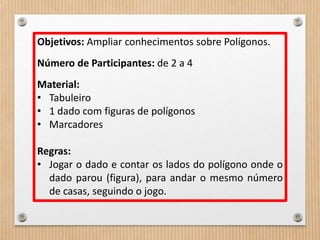 Objetivos: Ampliar conhecimentos sobre Polígonos. 
Número de Participantes: de 2 a 4 
Material: 
• Tabuleiro 
• 1 dado com figuras de polígonos 
• Marcadores 
Regras: 
• Jogar o dado e contar os lados do polígono onde o 
dado parou (figura), para andar o mesmo número 
de casas, seguindo o jogo. 
 