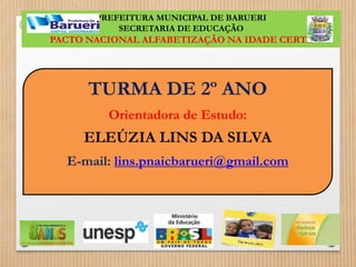 PREFEITURA MUNICIPAL DE BARUERI 
SECRETARIA DE EDUCAÇÃO 
PACTO NACIONAL ALFABETIZAÇÃO NA IDADE CERTA 
TURMA DE 2º ANO 
Orientadora de Estudo: 
ELEÚZIA LINS DA SILVA 
E-mail: lins.pnaicbarueri@gmail.com 
