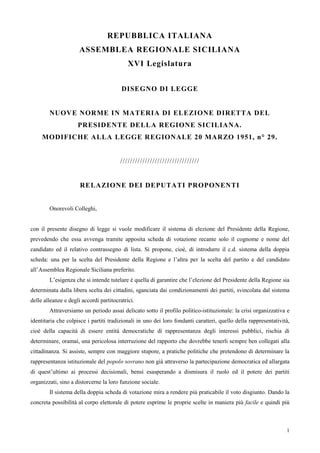 1
REPUBBLICA ITALIANA
ASSEMBLEA REGIONALE SICILIANA
XVI Legislatura
DISEGNO DI LEGGE
NUOVE NORME IN MATERIA DI ELEZIONE DIRETTA DEL
PRESIDENTE DELLA REGIONE SICILIANA.
MODIFICHE ALLA LEGGE REGIONALE 20 MARZO 1951, n° 29.
////////////////////////////////
RELAZIONE DEI DEPUTATI PROPONENTI
Onorevoli Colleghi,
con il presente disegno di legge si vuole modificare il sistema di elezione del Presidente della Regione,
prevedendo che essa avvenga tramite apposita scheda di votazione recante solo il cognome e nome del
candidato ed il relativo contrassegno di lista. Si propone, cioè, di introdurre il c.d. sistema della doppia
scheda: una per la scelta del Presidente della Regione e l’altra per la scelta del partito e del candidato
all’Assemblea Regionale Siciliana preferito.
L’esigenza che si intende tutelare è quella di garantire che l’elezione del Presidente della Regione sia
determinata dalla libera scelta dei cittadini, sganciata dai condizionamenti dei partiti, svincolata dal sistema
delle alleanze e degli accordi partitocratrici.
Attraversiamo un periodo assai delicato sotto il profilo politico-istituzionale: la crisi organizzativa e
identitaria che colpisce i partiti tradizionali in uno dei loro fondanti caratteri, quello della rappresentatività,
cioè della capacità di essere entità democratiche di rappresentanza degli interessi pubblici, rischia di
determinare, oramai, una pericolosa interruzione del rapporto che dovrebbe tenerli sempre ben collegati alla
cittadinanza. Si assiste, sempre con maggiore stupore, a pratiche politiche che pretendono di determinare la
rappresentanza istituzionale del popolo sovrano non già attraverso la partecipazione democratica ed allargata
di quest’ultimo ai processi decisionali, bensì esasperando a dismisura il ruolo ed il potere dei partiti
organizzati, sino a distorcerne la loro funzione sociale.
Il sistema della doppia scheda di votazione mira a rendere più praticabile il voto disgiunto. Dando la
concreta possibilità al corpo elettorale di potere esprime le proprie scelte in maniera più facile e quindi più
 