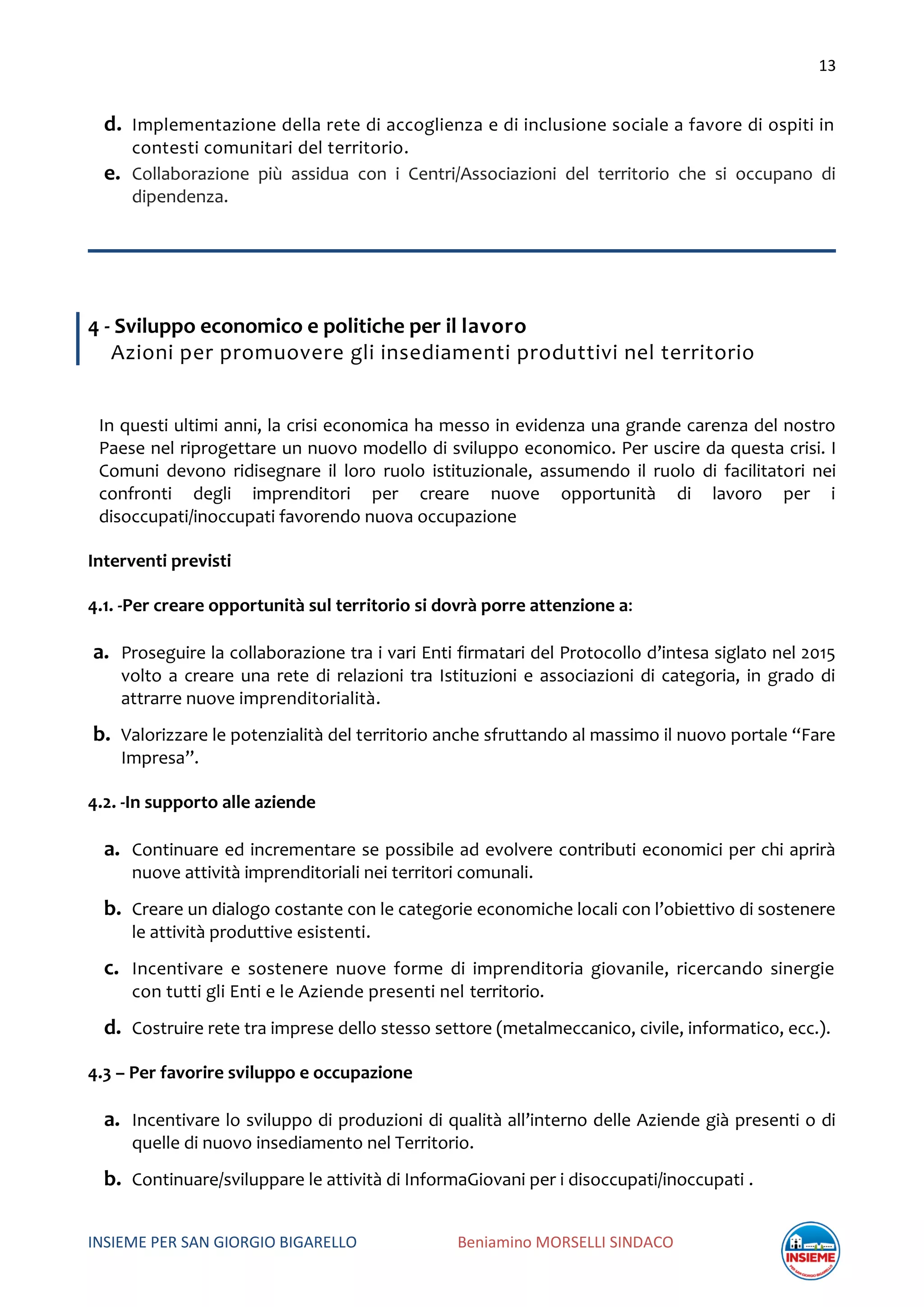 13
INSIEME PER SAN GIORGIO BIGARELLO Beniamino MORSELLI SINDACO
d. Implementazione della rete di accoglienza e di inclusione sociale a favore di ospiti in
contesti comunitari del territorio.
e. Collaborazione più assidua con i Centri/Associazioni del territorio che si occupano di
dipendenza.
4 - Sviluppo economico e politiche per il lavoro
Azioni per promuovere gli insediamenti produttivi nel territorio
In questi ultimi anni, la crisi economica ha messo in evidenza una grande carenza del nostro
Paese nel riprogettare un nuovo modello di sviluppo economico. Per uscire da questa crisi. I
Comuni devono ridisegnare il loro ruolo istituzionale, assumendo il ruolo di facilitatori nei
confronti degli imprenditori per creare nuove opportunità di lavoro per i
disoccupati/inoccupati favorendo nuova occupazione
Interventi previsti
4.1. -Per creare opportunità sul territorio si dovrà porre attenzione a:
a. Proseguire la collaborazione tra i vari Enti firmatari del Protocollo d’intesa siglato nel 2015
volto a creare una rete di relazioni tra Istituzioni e associazioni di categoria, in grado di
attrarre nuove imprenditorialità.
b. Valorizzare le potenzialità del territorio anche sfruttando al massimo il nuovo portale “Fare
Impresa”.
4.2. -In supporto alle aziende
a. Continuare ed incrementare se possibile ad evolvere contributi economici per chi aprirà
nuove attività imprenditoriali nei territori comunali.
b. Creare un dialogo costante con le categorie economiche locali con l’obiettivo di sostenere
le attività produttive esistenti.
c. Incentivare e sostenere nuove forme di imprenditoria giovanile, ricercando sinergie
con tutti gli Enti e le Aziende presenti nel territorio.
d. Costruire rete tra imprese dello stesso settore (metalmeccanico, civile, informatico, ecc.).
4.3 – Per favorire sviluppo e occupazione
a. Incentivare lo sviluppo di produzioni di qualità all’interno delle Aziende già presenti o di
quelle di nuovo insediamento nel Territorio.
b. Continuare/sviluppare le attività di InformaGiovani per i disoccupati/inoccupati .
 