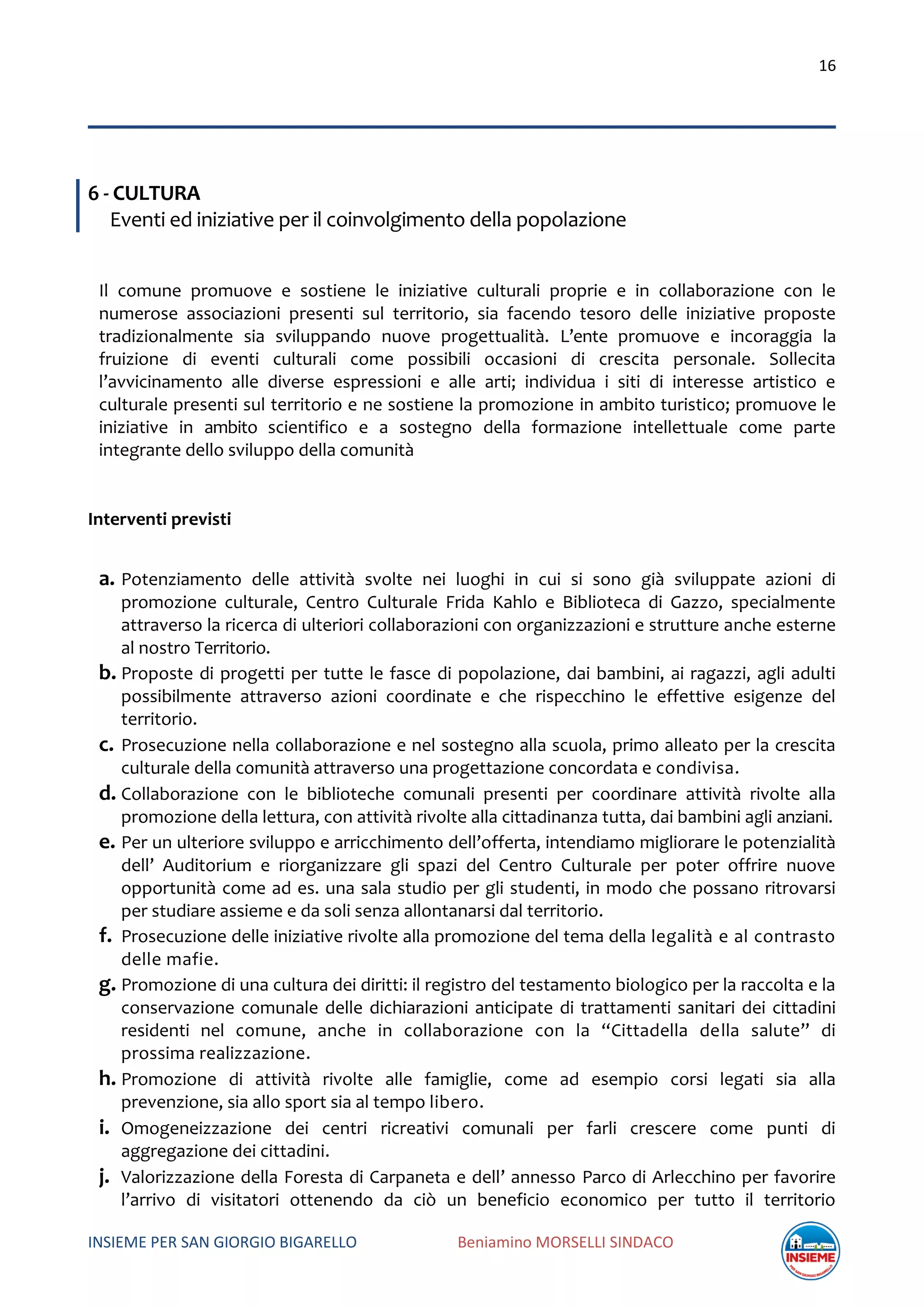 16
INSIEME PER SAN GIORGIO BIGARELLO Beniamino MORSELLI SINDACO
6 - CULTURA
Eventi ed iniziative per il coinvolgimento della popolazione
Il comune promuove e sostiene le iniziative culturali proprie e in collaborazione con le
numerose associazioni presenti sul territorio, sia facendo tesoro delle iniziative proposte
tradizionalmente sia sviluppando nuove progettualità. L’ente promuove e incoraggia la
fruizione di eventi culturali come possibili occasioni di crescita personale. Sollecita
l’avvicinamento alle diverse espressioni e alle arti; individua i siti di interesse artistico e
culturale presenti sul territorio e ne sostiene la promozione in ambito turistico; promuove le
iniziative in ambito scientifico e a sostegno della formazione intellettuale come parte
integrante dello sviluppo della comunità
Interventi previsti
a. Potenziamento delle attività svolte nei luoghi in cui si sono già sviluppate azioni di
promozione culturale, Centro Culturale Frida Kahlo e Biblioteca di Gazzo, specialmente
attraverso la ricerca di ulteriori collaborazioni con organizzazioni e strutture anche esterne
al nostro Territorio.
b. Proposte di progetti per tutte le fasce di popolazione, dai bambini, ai ragazzi, agli adulti
possibilmente attraverso azioni coordinate e che rispecchino le effettive esigenze del
territorio.
c. Prosecuzione nella collaborazione e nel sostegno alla scuola, primo alleato per la crescita
culturale della comunità attraverso una progettazione concordata e condivisa.
d. Collaborazione con le biblioteche comunali presenti per coordinare attività rivolte alla
promozione della lettura, con attività rivolte alla cittadinanza tutta, dai bambini agli anziani.
e. Per un ulteriore sviluppo e arricchimento dell’offerta, intendiamo migliorare le potenzialità
dell’ Auditorium e riorganizzare gli spazi del Centro Culturale per poter offrire nuove
opportunità come ad es. una sala studio per gli studenti, in modo che possano ritrovarsi
per studiare assieme e da soli senza allontanarsi dal territorio.
f. Prosecuzione delle iniziative rivolte alla promozione del tema della legalità e al contrasto
delle mafie.
g. Promozione di una cultura dei diritti: il registro del testamento biologico per la raccolta e la
conservazione comunale delle dichiarazioni anticipate di trattamenti sanitari dei cittadini
residenti nel comune, anche in collaborazione con la “Cittadella della salute” di
prossima realizzazione.
h. Promozione di attività rivolte alle famiglie, come ad esempio corsi legati sia alla
prevenzione, sia allo sport sia al tempo libero.
i. Omogeneizzazione dei centri ricreativi comunali per farli crescere come punti di
aggregazione dei cittadini.
j. Valorizzazione della Foresta di Carpaneta e dell’ annesso Parco di Arlecchino per favorire
l’arrivo di visitatori ottenendo da ciò un beneficio economico per tutto il territorio
 