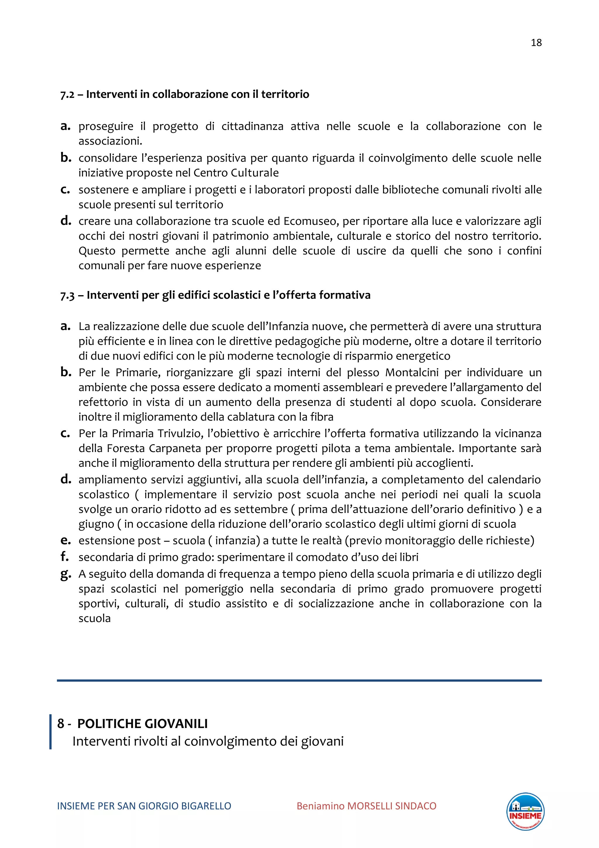 18
INSIEME PER SAN GIORGIO BIGARELLO Beniamino MORSELLI SINDACO
7.2 – Interventi in collaborazione con il territorio
a. proseguire il progetto di cittadinanza attiva nelle scuole e la collaborazione con le
associazioni.
b. consolidare l’esperienza positiva per quanto riguarda il coinvolgimento delle scuole nelle
iniziative proposte nel Centro Culturale
c. sostenere e ampliare i progetti e i laboratori proposti dalle biblioteche comunali rivolti alle
scuole presenti sul territorio
d. creare una collaborazione tra scuole ed Ecomuseo, per riportare alla luce e valorizzare agli
occhi dei nostri giovani il patrimonio ambientale, culturale e storico del nostro territorio.
Questo permette anche agli alunni delle scuole di uscire da quelli che sono i confini
comunali per fare nuove esperienze
7.3 – Interventi per gli edifici scolastici e l’offerta formativa
a. La realizzazione delle due scuole dell’Infanzia nuove, che permetterà di avere una struttura
più efficiente e in linea con le direttive pedagogiche più moderne, oltre a dotare il territorio
di due nuovi edifici con le più moderne tecnologie di risparmio energetico
b. Per le Primarie, riorganizzare gli spazi interni del plesso Montalcini per individuare un
ambiente che possa essere dedicato a momenti assembleari e prevedere l’allargamento del
refettorio in vista di un aumento della presenza di studenti al dopo scuola. Considerare
inoltre il miglioramento della cablatura con la fibra
c. Per la Primaria Trivulzio, l’obiettivo è arricchire l’offerta formativa utilizzando la vicinanza
della Foresta Carpaneta per proporre progetti pilota a tema ambientale. Importante sarà
anche il miglioramento della struttura per rendere gli ambienti più accoglienti.
d. ampliamento servizi aggiuntivi, alla scuola dell’infanzia, a completamento del calendario
scolastico ( implementare il servizio post scuola anche nei periodi nei quali la scuola
svolge un orario ridotto ad es settembre ( prima dell’attuazione dell’orario definitivo ) e a
giugno ( in occasione della riduzione dell’orario scolastico degli ultimi giorni di scuola
e. estensione post – scuola ( infanzia) a tutte le realtà (previo monitoraggio delle richieste)
f. secondaria di primo grado: sperimentare il comodato d’uso dei libri
g. A seguito della domanda di frequenza a tempo pieno della scuola primaria e di utilizzo degli
spazi scolastici nel pomeriggio nella secondaria di primo grado promuovere progetti
sportivi, culturali, di studio assistito e di socializzazione anche in collaborazione con la
scuola
8 - POLITICHE GIOVANILI
Interventi rivolti al coinvolgimento dei giovani
 