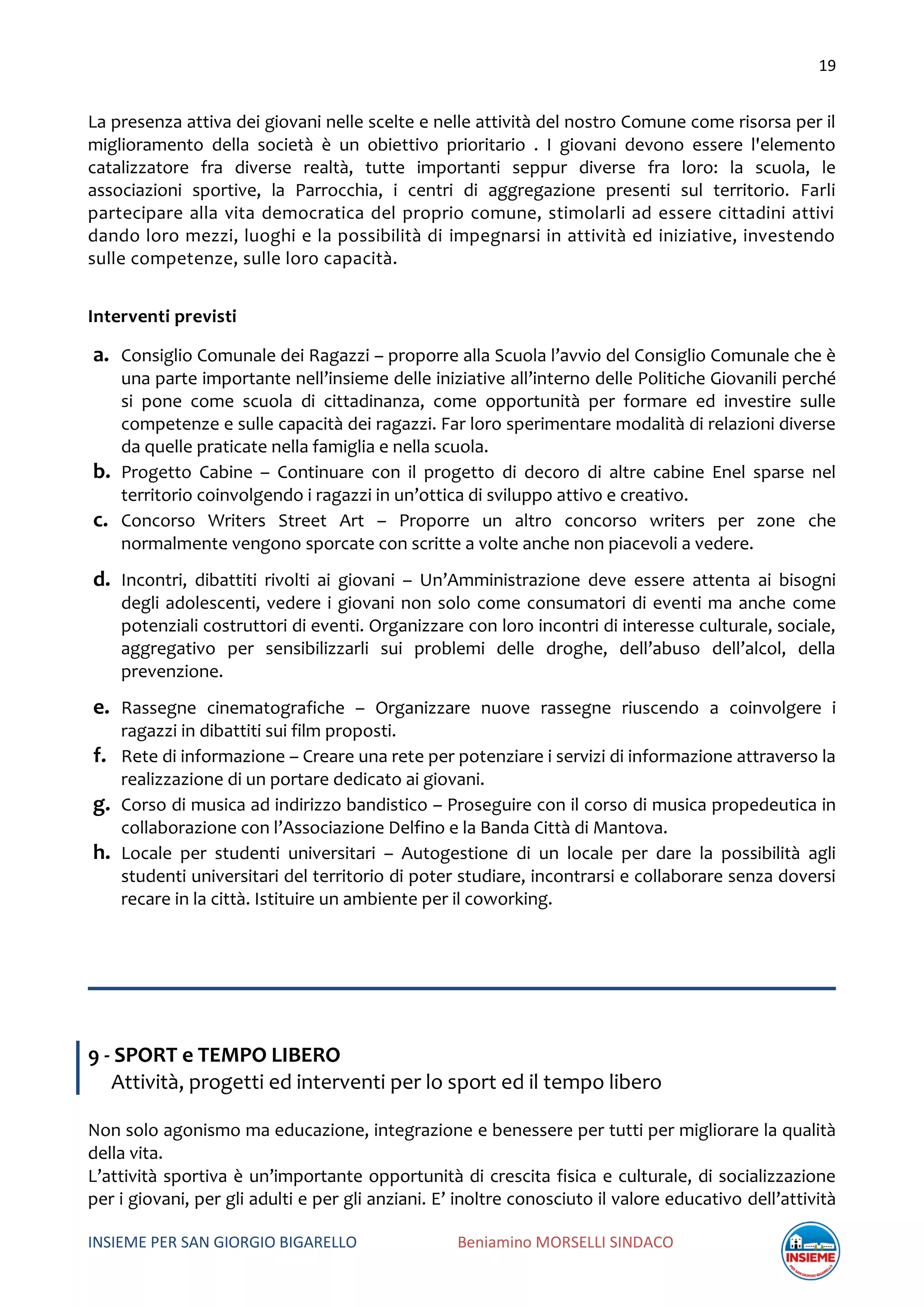 19
INSIEME PER SAN GIORGIO BIGARELLO Beniamino MORSELLI SINDACO
La presenza attiva dei giovani nelle scelte e nelle attività del nostro Comune come risorsa per il
miglioramento della società è un obiettivo prioritario . I giovani devono essere l'elemento
catalizzatore fra diverse realtà, tutte importanti seppur diverse fra loro: la scuola, le
associazioni sportive, la Parrocchia, i centri di aggregazione presenti sul territorio. Farli
partecipare alla vita democratica del proprio comune, stimolarli ad essere cittadini attivi
dando loro mezzi, luoghi e la possibilità di impegnarsi in attività ed iniziative, investendo
sulle competenze, sulle loro capacità.
Interventi previsti
a. Consiglio Comunale dei Ragazzi – proporre alla Scuola l’avvio del Consiglio Comunale che è
una parte importante nell’insieme delle iniziative all’interno delle Politiche Giovanili perché
si pone come scuola di cittadinanza, come opportunità per formare ed investire sulle
competenze e sulle capacità dei ragazzi. Far loro sperimentare modalità di relazioni diverse
da quelle praticate nella famiglia e nella scuola.
b. Progetto Cabine – Continuare con il progetto di decoro di altre cabine Enel sparse nel
territorio coinvolgendo i ragazzi in un’ottica di sviluppo attivo e creativo.
c. Concorso Writers Street Art – Proporre un altro concorso writers per zone che
normalmente vengono sporcate con scritte a volte anche non piacevoli a vedere.
d. Incontri, dibattiti rivolti ai giovani – Un’Amministrazione deve essere attenta ai bisogni
degli adolescenti, vedere i giovani non solo come consumatori di eventi ma anche come
potenziali costruttori di eventi. Organizzare con loro incontri di interesse culturale, sociale,
aggregativo per sensibilizzarli sui problemi delle droghe, dell’abuso dell’alcol, della
prevenzione.
e. Rassegne cinematografiche – Organizzare nuove rassegne riuscendo a coinvolgere i
ragazzi in dibattiti sui film proposti.
f. Rete di informazione – Creare una rete per potenziare i servizi di informazione attraverso la
realizzazione di un portare dedicato ai giovani.
g. Corso di musica ad indirizzo bandistico – Proseguire con il corso di musica propedeutica in
collaborazione con l’Associazione Delfino e la Banda Città di Mantova.
h. Locale per studenti universitari – Autogestione di un locale per dare la possibilità agli
studenti universitari del territorio di poter studiare, incontrarsi e collaborare senza doversi
recare in la città. Istituire un ambiente per il coworking.
9 - SPORT e TEMPO LIBERO
Attività, progetti ed interventi per lo sport ed il tempo libero
Non solo agonismo ma educazione, integrazione e benessere per tutti per migliorare la qualità
della vita.
L’attività sportiva è un’importante opportunità di crescita fisica e culturale, di socializzazione
per i giovani, per gli adulti e per gli anziani. E’ inoltre conosciuto il valore educativo dell’attività
 