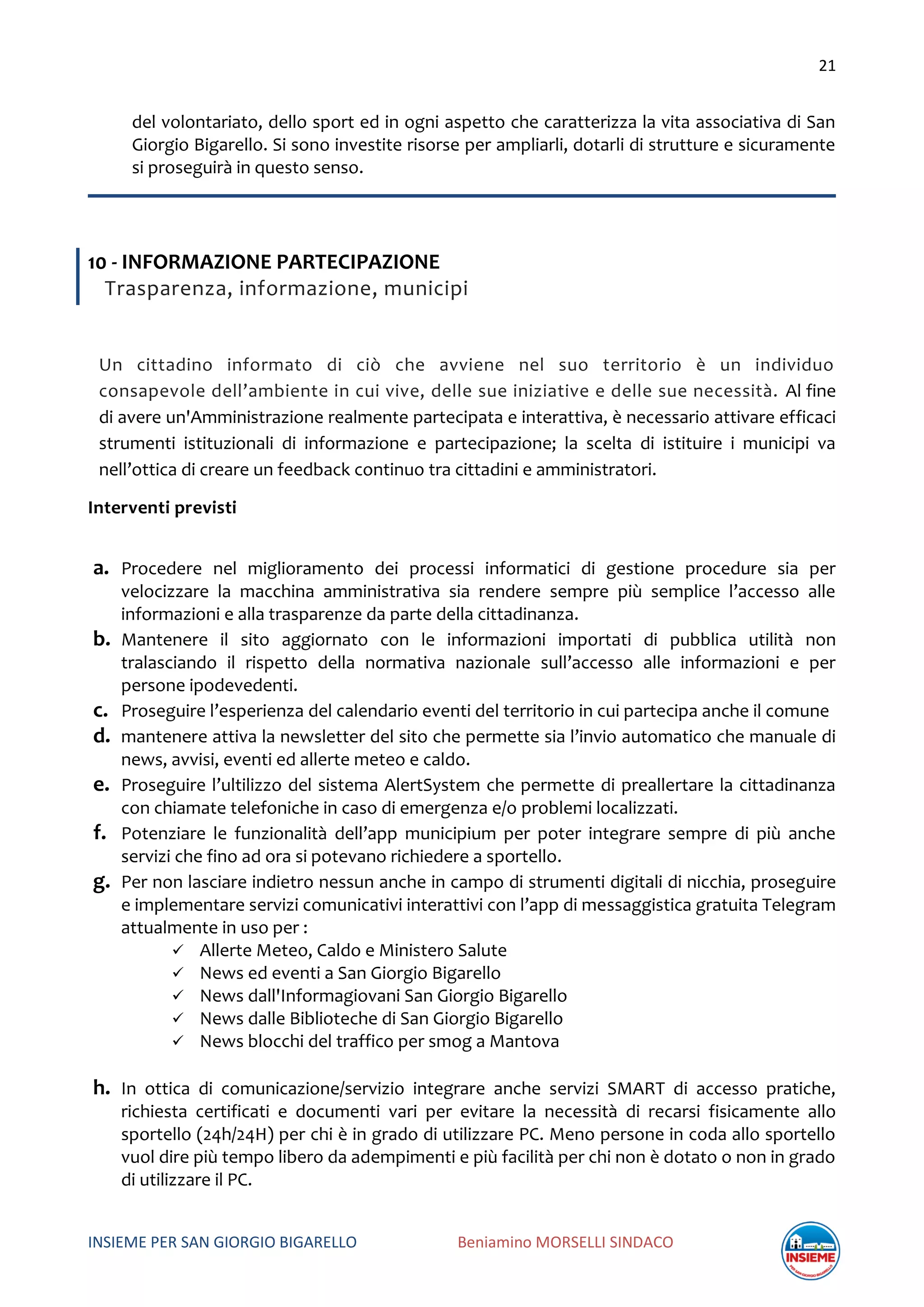 21
INSIEME PER SAN GIORGIO BIGARELLO Beniamino MORSELLI SINDACO
del volontariato, dello sport ed in ogni aspetto che caratterizza la vita associativa di San
Giorgio Bigarello. Si sono investite risorse per ampliarli, dotarli di strutture e sicuramente
si proseguirà in questo senso.
10 - INFORMAZIONE PARTECIPAZIONE
Trasparenza, informazione, municipi
Un cittadino informato di ciò che avviene nel suo territorio è un individuo
consapevole dell’ambiente in cui vive, delle sue iniziative e delle sue necessità. Al fine
di avere un'Amministrazione realmente partecipata e interattiva, è necessario attivare efficaci
strumenti istituzionali di informazione e partecipazione; la scelta di istituire i municipi va
nell’ottica di creare un feedback continuo tra cittadini e amministratori.
Interventi previsti
a. Procedere nel miglioramento dei processi informatici di gestione procedure sia per
velocizzare la macchina amministrativa sia rendere sempre più semplice l’accesso alle
informazioni e alla trasparenze da parte della cittadinanza.
b. Mantenere il sito aggiornato con le informazioni importati di pubblica utilità non
tralasciando il rispetto della normativa nazionale sull’accesso alle informazioni e per
persone ipodevedenti.
c. Proseguire l’esperienza del calendario eventi del territorio in cui partecipa anche il comune
d. mantenere attiva la newsletter del sito che permette sia l’invio automatico che manuale di
news, avvisi, eventi ed allerte meteo e caldo.
e. Proseguire l’ultilizzo del sistema AlertSystem che permette di preallertare la cittadinanza
con chiamate telefoniche in caso di emergenza e/o problemi localizzati.
f. Potenziare le funzionalità dell’app municipium per poter integrare sempre di più anche
servizi che fino ad ora si potevano richiedere a sportello.
g. Per non lasciare indietro nessun anche in campo di strumenti digitali di nicchia, proseguire
e implementare servizi comunicativi interattivi con l’app di messaggistica gratuita Telegram
attualmente in uso per :
 Allerte Meteo, Caldo e Ministero Salute
 News ed eventi a San Giorgio Bigarello
 News dall'Informagiovani San Giorgio Bigarello
 News dalle Biblioteche di San Giorgio Bigarello
 News blocchi del traffico per smog a Mantova
h. In ottica di comunicazione/servizio integrare anche servizi SMART di accesso pratiche,
richiesta certificati e documenti vari per evitare la necessità di recarsi fisicamente allo
sportello (24h/24H) per chi è in grado di utilizzare PC. Meno persone in coda allo sportello
vuol dire più tempo libero da adempimenti e più facilità per chi non è dotato o non in grado
di utilizzare il PC.
 