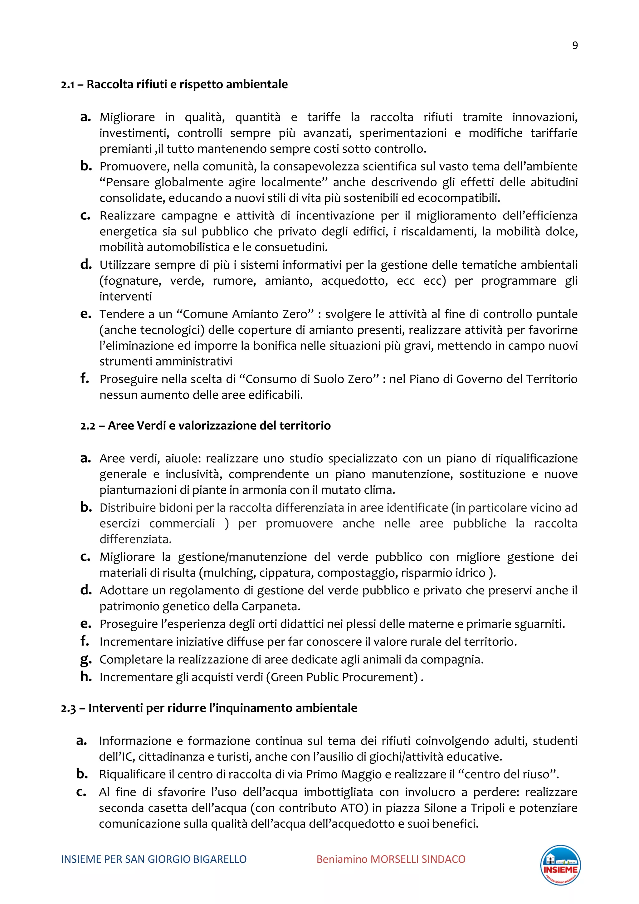 9
INSIEME PER SAN GIORGIO BIGARELLO Beniamino MORSELLI SINDACO
2.1 – Raccolta rifiuti e rispetto ambientale
a. Migliorare in qualità, quantità e tariffe la raccolta rifiuti tramite innovazioni,
investimenti, controlli sempre più avanzati, sperimentazioni e modifiche tariffarie
premianti ,il tutto mantenendo sempre costi sotto controllo.
b. Promuovere, nella comunità, la consapevolezza scientifica sul vasto tema dell’ambiente
“Pensare globalmente agire localmente” anche descrivendo gli effetti delle abitudini
consolidate, educando a nuovi stili di vita più sostenibili ed ecocompatibili.
c. Realizzare campagne e attività di incentivazione per il miglioramento dell’efficienza
energetica sia sul pubblico che privato degli edifici, i riscaldamenti, la mobilità dolce,
mobilità automobilistica e le consuetudini.
d. Utilizzare sempre di più i sistemi informativi per la gestione delle tematiche ambientali
(fognature, verde, rumore, amianto, acquedotto, ecc ecc) per programmare gli
interventi
e. Tendere a un “Comune Amianto Zero” : svolgere le attività al fine di controllo puntale
(anche tecnologici) delle coperture di amianto presenti, realizzare attività per favorirne
l’eliminazione ed imporre la bonifica nelle situazioni più gravi, mettendo in campo nuovi
strumenti amministrativi
f. Proseguire nella scelta di “Consumo di Suolo Zero” : nel Piano di Governo del Territorio
nessun aumento delle aree edificabili.
2.2 – Aree Verdi e valorizzazione del territorio
a. Aree verdi, aiuole: realizzare uno studio specializzato con un piano di riqualificazione
generale e inclusività, comprendente un piano manutenzione, sostituzione e nuove
piantumazioni di piante in armonia con il mutato clima.
b. Distribuire bidoni per la raccolta differenziata in aree identificate (in particolare vicino ad
esercizi commerciali ) per promuovere anche nelle aree pubbliche la raccolta
differenziata.
c. Migliorare la gestione/manutenzione del verde pubblico con migliore gestione dei
materiali di risulta (mulching, cippatura, compostaggio, risparmio idrico ).
d. Adottare un regolamento di gestione del verde pubblico e privato che preservi anche il
patrimonio genetico della Carpaneta.
e. Proseguire l’esperienza degli orti didattici nei plessi delle materne e primarie sguarniti.
f. Incrementare iniziative diffuse per far conoscere il valore rurale del territorio.
g. Completare la realizzazione di aree dedicate agli animali da compagnia.
h. Incrementare gli acquisti verdi (Green Public Procurement) .
2.3 – Interventi per ridurre l’inquinamento ambientale
a. Informazione e formazione continua sul tema dei rifiuti coinvolgendo adulti, studenti
dell’IC, cittadinanza e turisti, anche con l’ausilio di giochi/attività educative.
b. Riqualificare il centro di raccolta di via Primo Maggio e realizzare il “centro del riuso”.
c. Al fine di sfavorire l’uso dell’acqua imbottigliata con involucro a perdere: realizzare
seconda casetta dell’acqua (con contributo ATO) in piazza Silone a Tripoli e potenziare
comunicazione sulla qualità dell’acqua dell’acquedotto e suoi benefici.
 