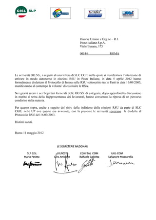 Risorse Umane e Org.ne – R.I.
                                                    Poste Italiane S.p.A.
                                                    Viale Europa, 175

                                                    00144                   ROMA




Le scriventi OO.SS., a seguito di una lettera di SLC CGIL nella quale si manifestava l’intenzione di
attivare in modo autonomo le elezioni RSU in Poste Italiane, in data 5 aprile 2012 hanno
formalmente disdettato il Protocollo di Intesa sulle RSU sottoscritto tra le Parti in data 16/09/2003,
manifestando al contempo la volonta’ di costituire le RSA.

Nei giorni scorsi i sei Segretari Generali delle OO.SS. di categoria, dopo approfondita discussione
in merito al tema della Rappresentanza dei lavoratori, hanno convenuto la ripresa di un percorso
condiviso sulla materia.

Per quanto sopra, anche a seguito del ritiro della indizione delle elezioni RSU da parte di SLC
CGIL nelle UP ove questo era avvenuto, con la presente le scriventi revocano la disdetta al
Protocollo RSU del 16/09/2003.

Distinti saluti.


Roma 11 maggio 2012
 