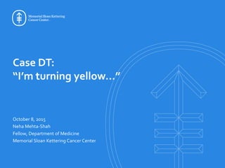 Case DT:
“I’m turning yellow…”
October 8, 2015
Neha Mehta-Shah
Fellow, Department of Medicine
Memorial Sloan Kettering Cancer Center
 