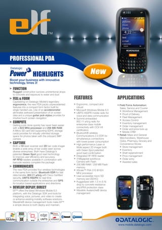 PROFESSIONAL PDA

                     HIGHLIGHTS                                    New
Boost your business with innovative
technology, times 3!

> FUNCTION
  Rugged construction survives unintentional drops
  to concrete and exposure to water and dust
> FEEL & FORM                                         FEATURES                         APPLICATIONS
  Capitalizing on Datalogic Mobile’s legendary
  ergonomics, the new PDA packs unprecedented         > Ergonomic, compact and         > Field Force Automation:
  features into a compact form factor built for         robust                           Sales, Service and Courier
  single handed use. Use of an accelerometer          > Microsoft Windows Mobile 6.5     > Workforce Management
  eliminates awkward presentation of on screen        > UMTS HSDPA mobile radio for
  data and a unique guitar pick stylus provides for                                      > Proof of Delivery
                                                        voice and data communication
  intuitive touch screen navigation                                                      > Fleet Management
                                                      > Summit embedded
                                                                                         > Access Control
> COMPUTE                                               802.11 a/b/g radio for
                                                                                         > Inventory management
  Getting a job done quickly has never been easier      enterprise-class mobile
                                                        connectivity with CCX V4         > Order management
  with a 624 MHz processor and 256 MB RAM.                                               > Order and price look-up
  A Micro SD card slot supporting SDHC storage          certification
                                                      > Bluetooth® wireless              > Mobile CRM
  cards provides for virtually unlimited storage
  space for photos taken with the onboard 3MP           Communications 2.0 EDR for     > Retail: Mass and General
  camera                                                simultaneous connections         Merchandisers, Warehouse
                                                                                         Clubs, Pharmacy, Grocery and
> CAPTURE                                               with lower power consumption
                                                      > High performance Laser or        Convenience Stores
  Both a 1D laser scanner and 2D bar code imager                                         > Store management
                                                        Wide aspect 2D imager both
  enable a wide array of bar codes seen across                                           > Inventory
                                                        with Green Spot patented
  diverse enterprises. Both have Datalogic’s
                                                        good read confirmation           > Shelf replenishment
  patented Green Spot good read technology
  to improve user efficiency and accuracy.            > Integrated HF RFID reader        > Price management
  HF RFID readers available in combination with       > 3 Megapixel autofocus            > Order entry
  barcode readers complete the package                  Camera with Flash                > Assisted sales
                                                      > 256 MB RAM / 256 MB Flash
> COMMUNICATE                                           memory
  The new PDA provides four wireless technologies     > XScale™ PXA 310 @ 624
  in the same form factor: Bluetooth EDR for fast       MHz processor
  data transfer, 802.11 a/b/g with Cisco Certified    > User-accessible micro SD
  security, UMTS HSDPA for real-time                    memory slot (SDHC)
  communication outside the enterprise and GPS        > Ruggedized with 1.5 m (5 ft)
  for location based applications and directions
                                                        drop to concrete resistance
> DEVELOP, DEPLOY, DIRECT                               and IP64 protection class
  Elf™ offers the latest Windows Mobile 6.5           > Wavelink Avalanche® device
  platform, with the Datalogic SDK and tools for        management
  integrating voice, pictures, and video to create
  or enhance existing mobility software solutions.
  Wavelink® device management tools make Elf™
  a simple device to both deploy and maintain.



      Green Spot


                   RFID
                           UMTS

                                                                                       www.mobile.datalogic.com
 