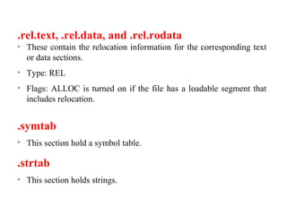 .rel.text, .rel.data, and .rel.rodata

These contain the relocation information for the corresponding text
or data sections.

Type: REL

Flags: ALLOC is turned on if the file has a loadable segment that
includes relocation.
.symtab

This section hold a symbol table.
.strtab

This section holds strings.
 