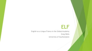 ELF
English as a Lingua Franca in the Global Academy
Greg Wells
University of Southampton
 