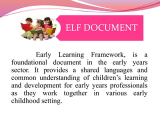 ELF DOCUMENT 
Early Learning Framework, is a 
foundational document in the early years 
sector. It provides a shared languages and 
common understanding of children’s learning 
and development for early years professionals 
as they work together in various early 
childhood setting. 
 