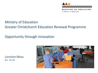 Ministry of Education
Greater Christchurch Education Renewal Programme
Opportunity through innovation
Lorraine Moss
BEd, BSc MA
 