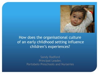 How does the organisational culture
of an early childhood setting influence
children’s experiences?
Sandy Radford
Principal Leader,
Portobelo Preschools and Nurseries
 