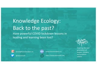 Inspiring the next
generation of
leaders, thinkers
and problem-
solvers
derek@futuremakers.nz
@dwenmoth
www.futuremakers.nz
http://www.wenmoth.net
Knowledge Ecology:
Back to the past?
Have powerful COVID lockdown lessons in
leading and learning been lost?
 