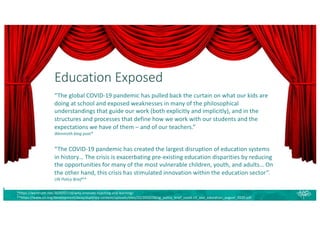 Education Exposed
*https://wenmoth.net/2020/07/18/why-innovate-teaching-and-learning/
**https://www.un.org/development/desa/dspd/wp-content/uploads/sites/22/2020/08/sg_policy_brief_covid-19_and_education_august_2020.pdf
“The global COVID-19 pandemic has pulled back the curtain on what our kids are
doing at school and exposed weaknesses in many of the philosophical
understandings that guide our work (both explicitly and implicitly), and in the
structures and processes that define how we work with our students and the
expectations we have of them – and of our teachers.”
Wenmoth blog post*
“The COVID-19 pandemic has created the largest disruption of education systems
in history… The crisis is exacerbating pre-existing education disparities by reducing
the opportunities for many of the most vulnerable children, youth, and adults… On
the other hand, this crisis has stimulated innovation within the education sector”.
UN Policy Brief**
 