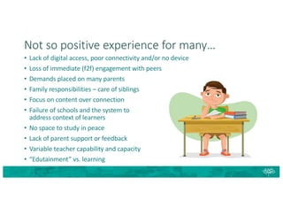 Not so positive experience for many…
• Lack of digital access, poor connectivity and/or no device
• Loss of immediate (f2f) engagement with peers
• Demands placed on many parents
• Family responsibilities – care of siblings
• Focus on content over connection
• Failure of schools and the system to
address context of learners
• No space to study in peace
• Lack of parent support or feedback
• Variable teacher capability and capacity
• “Edutainment” vs. learning
 
